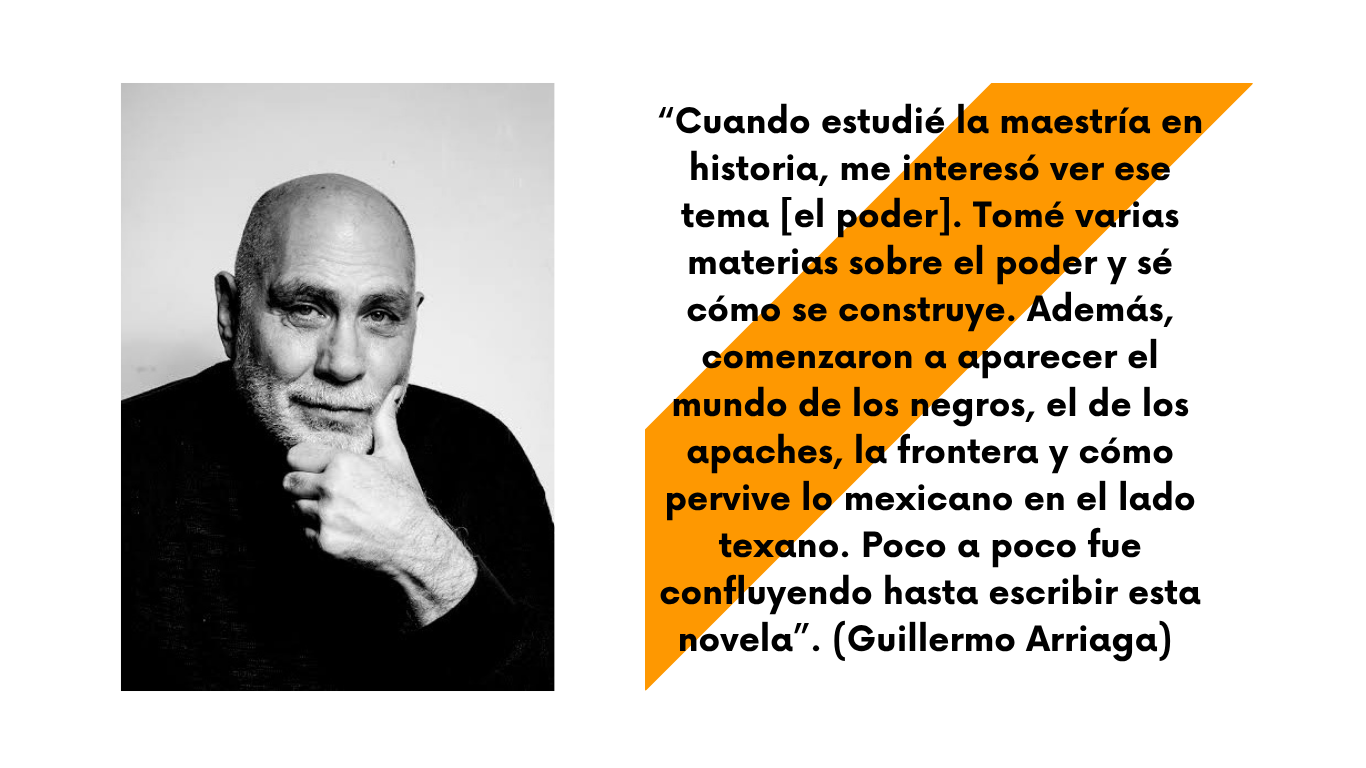 Retrato de Guillermo Arriaga con frase: "Cuando estudié la maestría en historia, me interesó ver ese tema [el poder]. Tomé varias materias sobre el poder y sé cómo se construye. Además, comenzaron a aparecer el mundo de los negros, el de los apaches, la frontera y cómo pervive lo mexicano en el lado texano. Poco a poco fue confluyendo hasta escribir esta novela"